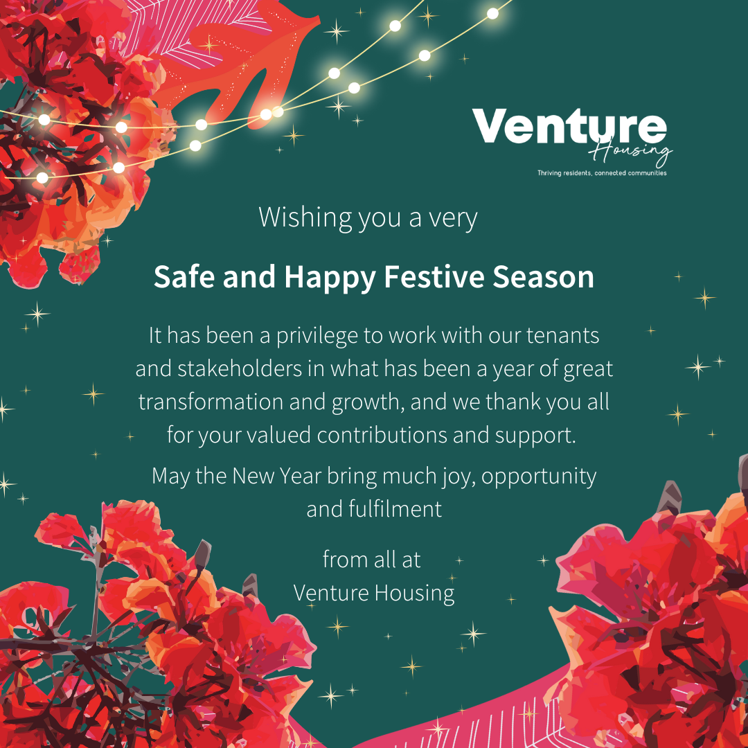 Wishing you a very safe and happy festive season. It has been a privilege to work with our tenants and stakeholders in what has been a year of great transformation and growth, and we thank you all for your valued contributions and support. May the New Year bring much joy, opportunity and fulfilment, from all at Venture Housing. 